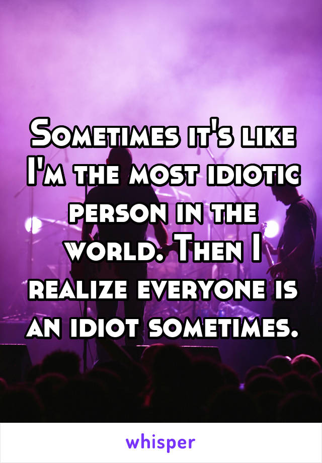 Sometimes it's like I'm the most idiotic person in the world. Then I realize everyone is an idiot sometimes.