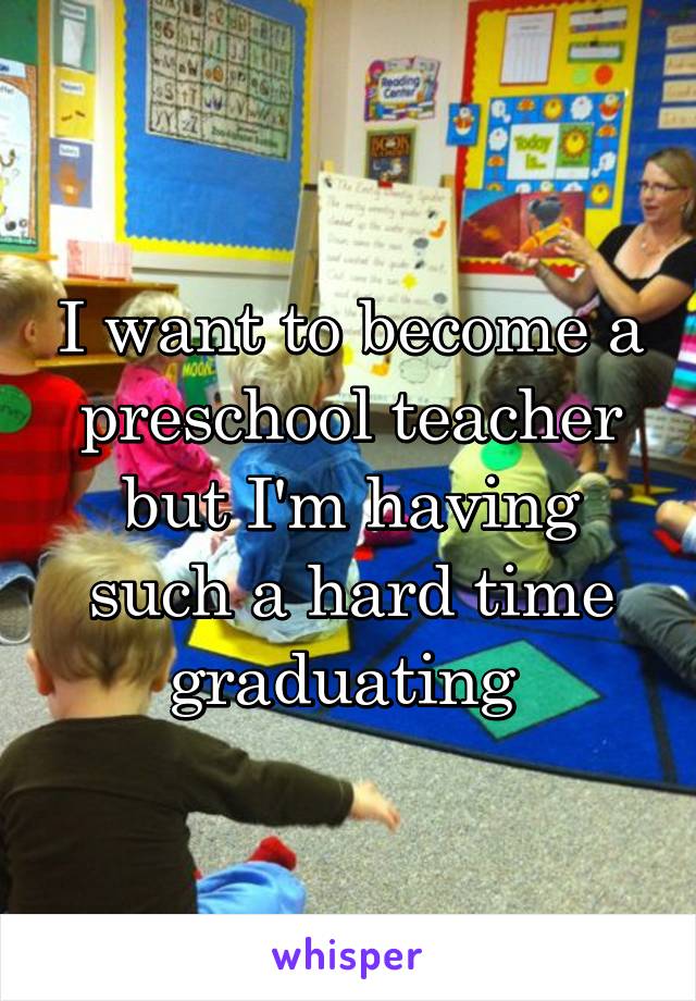 I want to become a preschool teacher but I'm having such a hard time graduating 