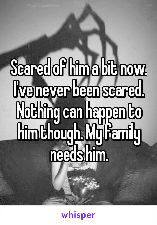 Scared of him a bit now. I've never been scared. Nothing can happen to him though. My family needs him.