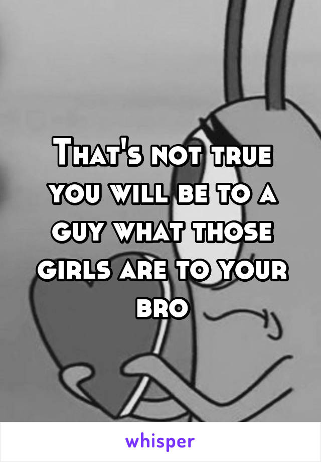 That's not true you will be to a guy what those girls are to your bro