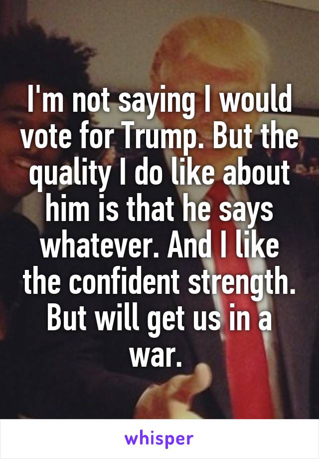 I'm not saying I would vote for Trump. But the quality I do like about him is that he says whatever. And I like the confident strength. But will get us in a war. 