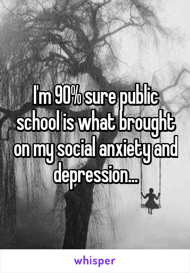 I'm 90% sure public school is what brought on my social anxiety and depression...