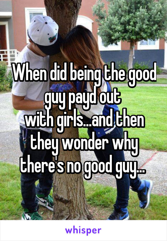 When did being the good guy payd out 
with girls...and then they wonder why there's no good guy... 