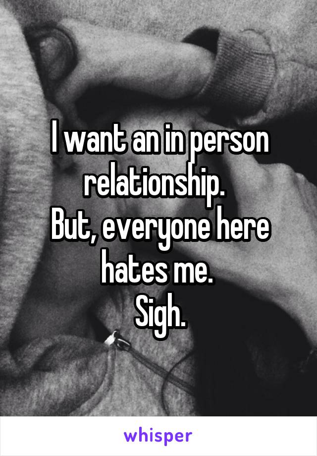I want an in person relationship.  
But, everyone here hates me. 
Sigh.