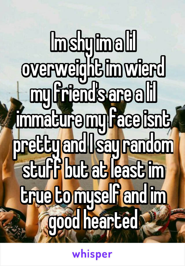 Im shy im a lil overweight im wierd my friend's are a lil immature my face isnt pretty and I say random stuff but at least im true to myself and im good hearted