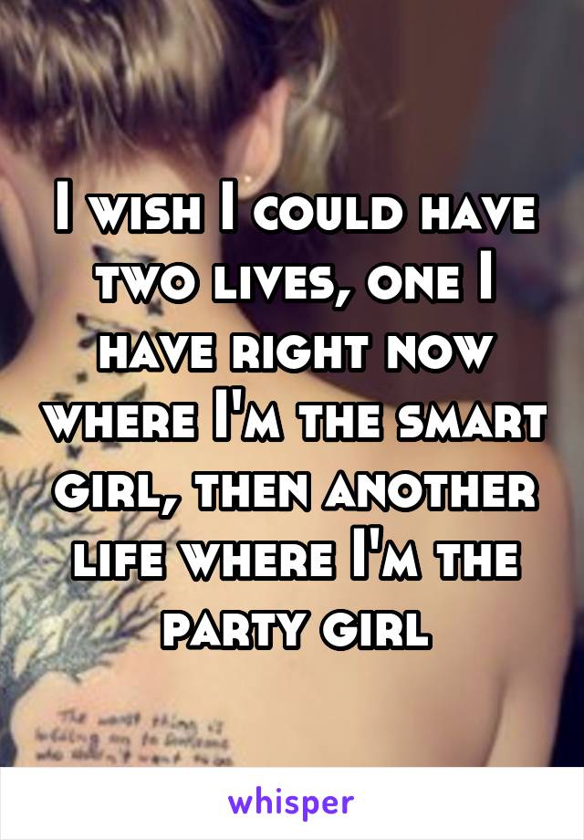 I wish I could have two lives, one I have right now where I'm the smart girl, then another life where I'm the party girl