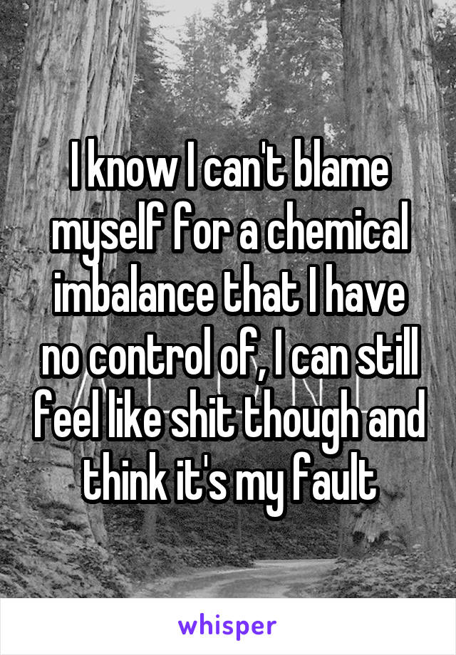 I know I can't blame myself for a chemical imbalance that I have no control of, I can still feel like shit though and think it's my fault