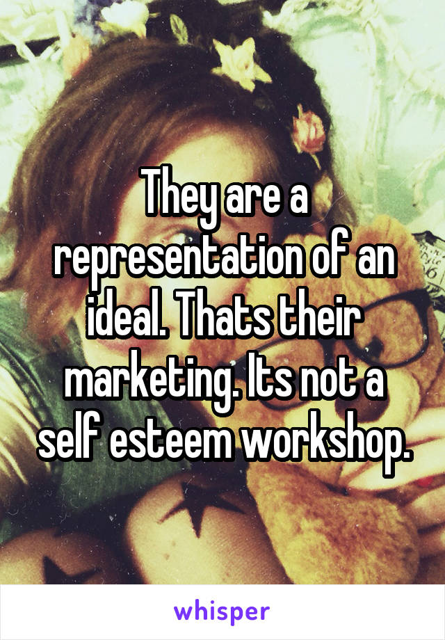 They are a representation of an ideal. Thats their marketing. Its not a self esteem workshop.