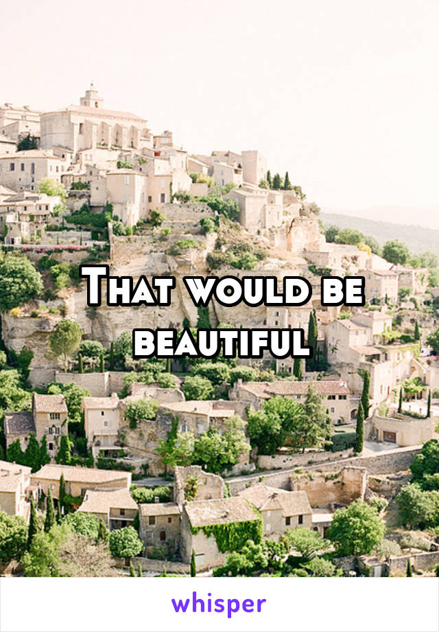 That would be beautiful