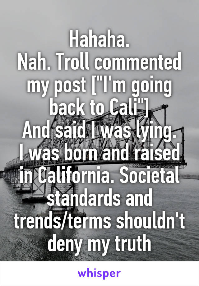 Hahaha.
Nah. Troll commented my post ["I'm going back to Cali"]
And said I was lying.
I was born and raised in California. Societal standards and trends/terms shouldn't deny my truth