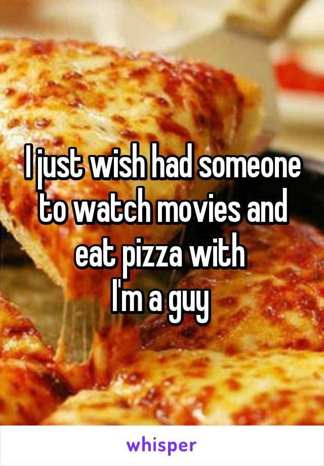 I just wish had someone to watch movies and eat pizza with 
I'm a guy 