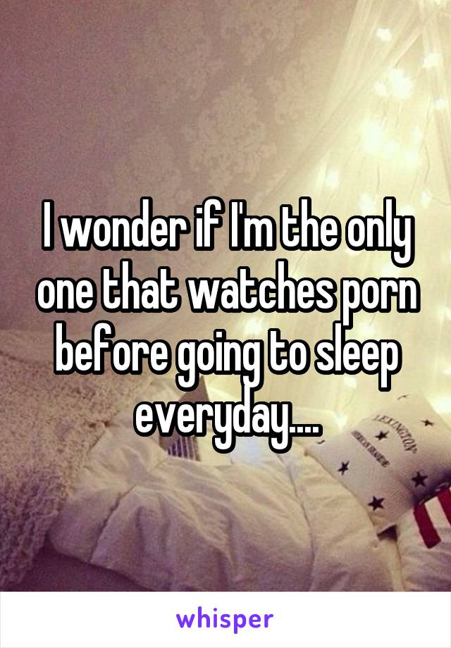 I wonder if I'm the only one that watches porn before going to sleep everyday....