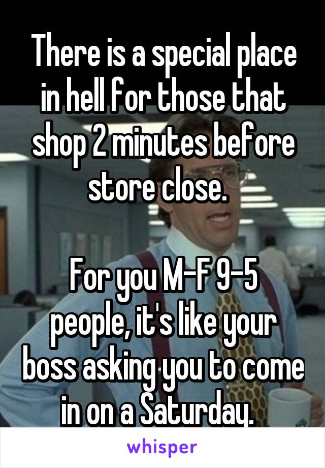 There is a special place in hell for those that shop 2 minutes before store close.  

For you M-F 9-5 people, it's like your boss asking you to come in on a Saturday.  