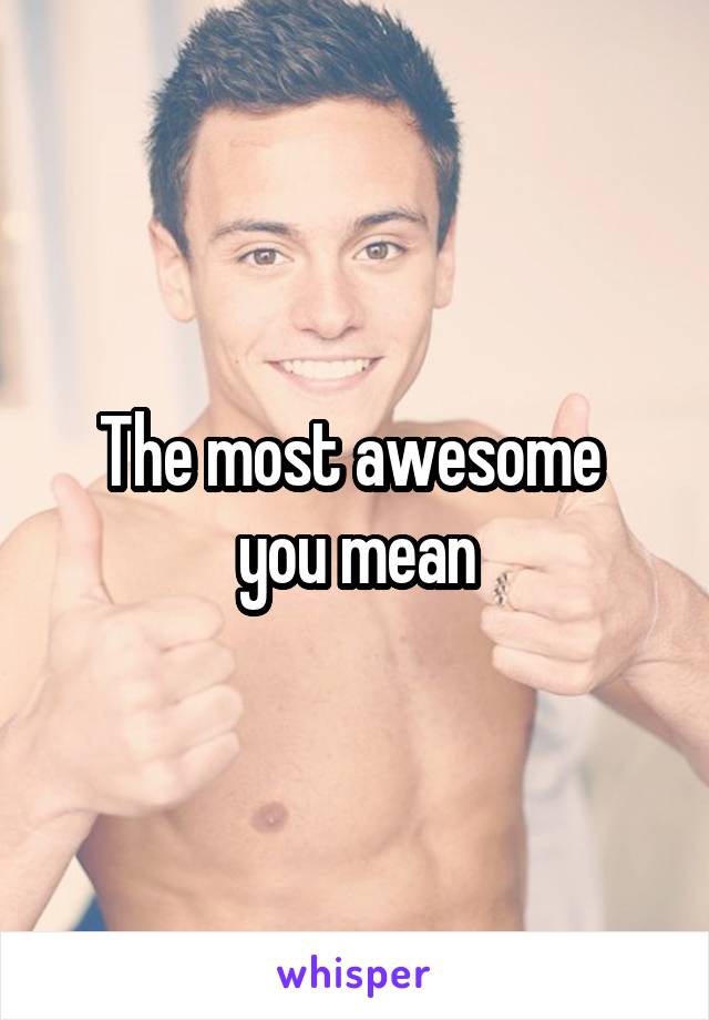 The most awesome 
you mean