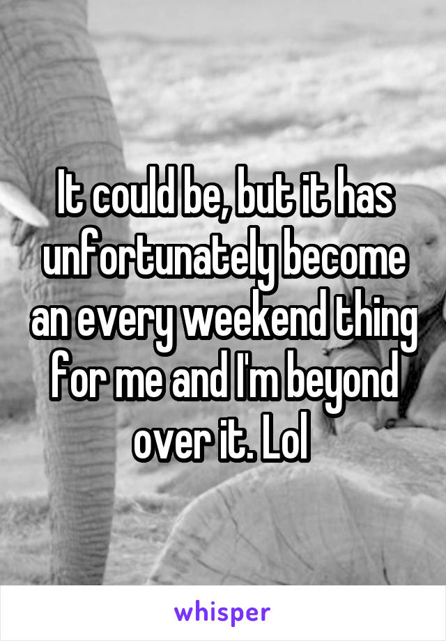 It could be, but it has unfortunately become an every weekend thing for me and I'm beyond over it. Lol 