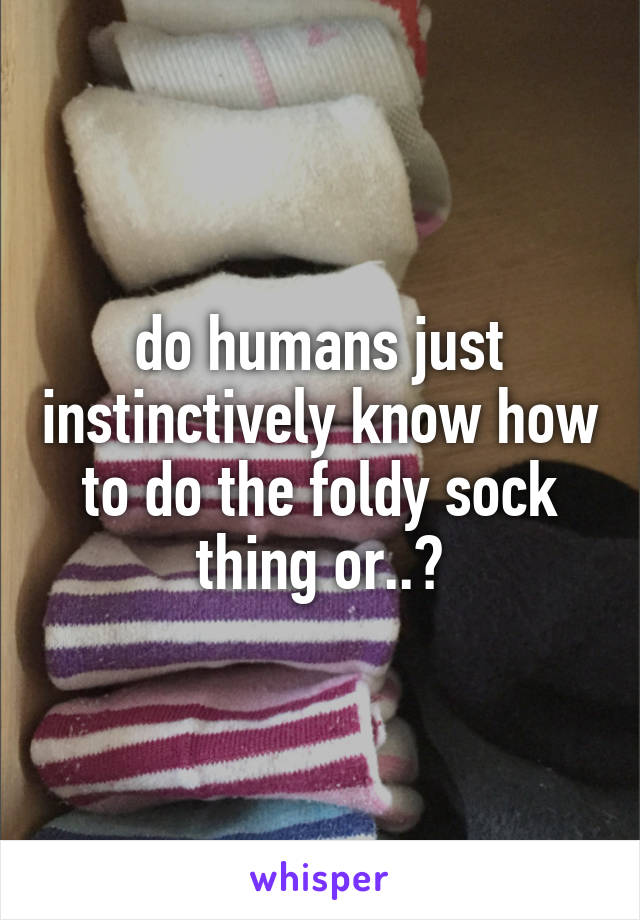 do humans just instinctively know how to do the foldy sock thing or..?