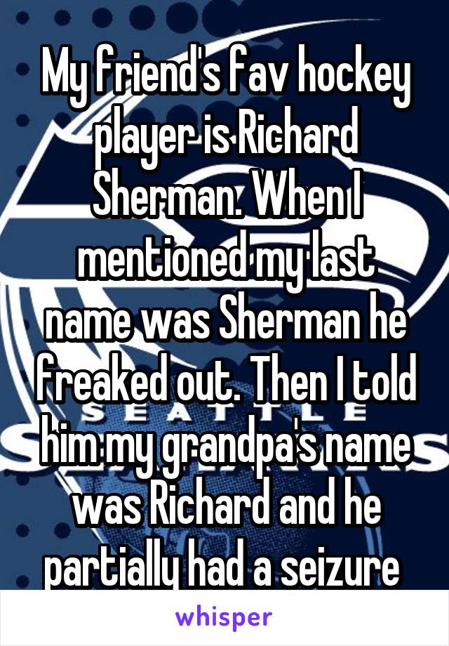 My friend's fav hockey player is Richard Sherman. When I mentioned my last name was Sherman he freaked out. Then I told him my grandpa's name was Richard and he partially had a seizure 