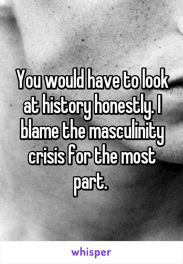 You would have to look at history honestly. I blame the masculinity crisis for the most part. 