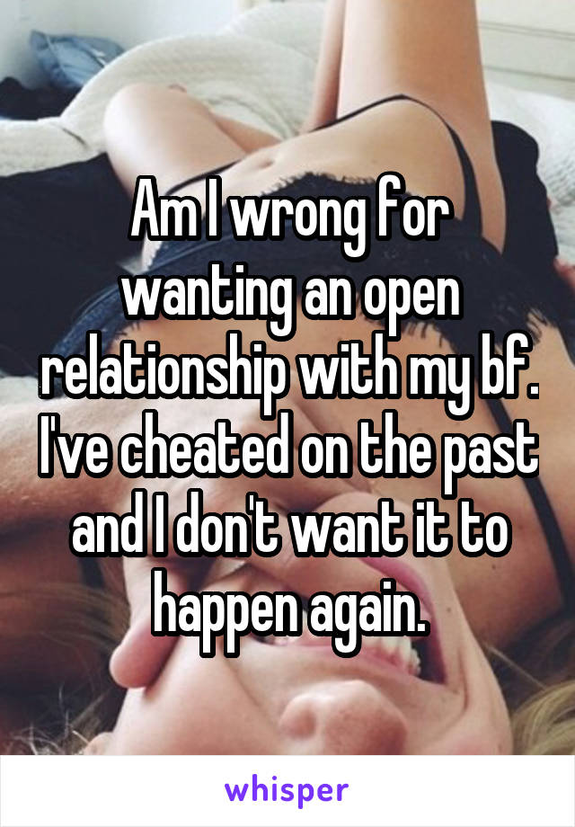 Am I wrong for wanting an open relationship with my bf. I've cheated on the past and I don't want it to happen again.