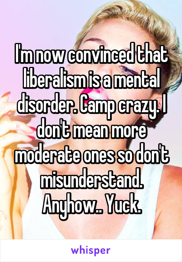 I'm now convinced that liberalism is a mental disorder. Camp crazy. I don't mean more moderate ones so don't misunderstand. Anyhow.. Yuck.