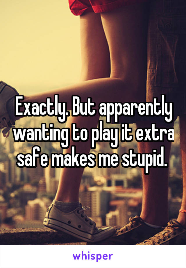 Exactly. But apparently wanting to play it extra safe makes me stupid. 