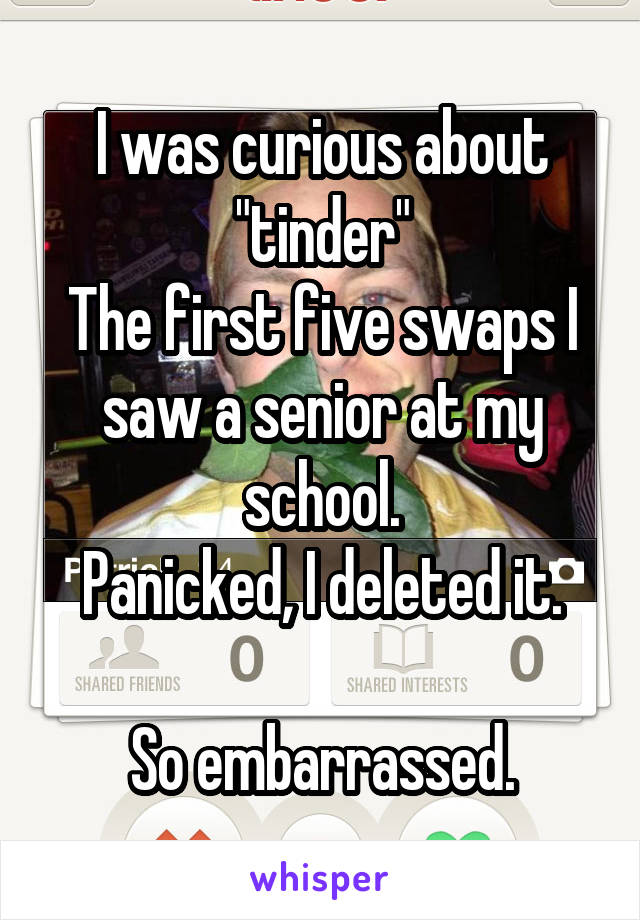 I was curious about "tinder"
The first five swaps I saw a senior at my school.
Panicked, I deleted it.

So embarrassed.