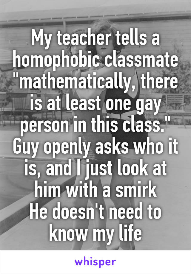 My teacher tells a homophobic classmate "mathematically, there is at least one gay person in this class." Guy openly asks who it is, and I just look at him with a smirk
He doesn't need to know my life
