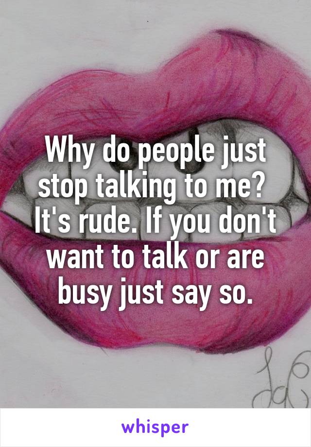 Why do people just stop talking to me?  It's rude. If you don't want to talk or are busy just say so.