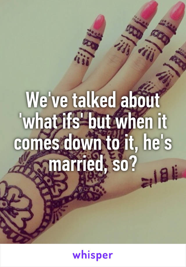 We've talked about 'what ifs' but when it comes down to it, he's married, so?