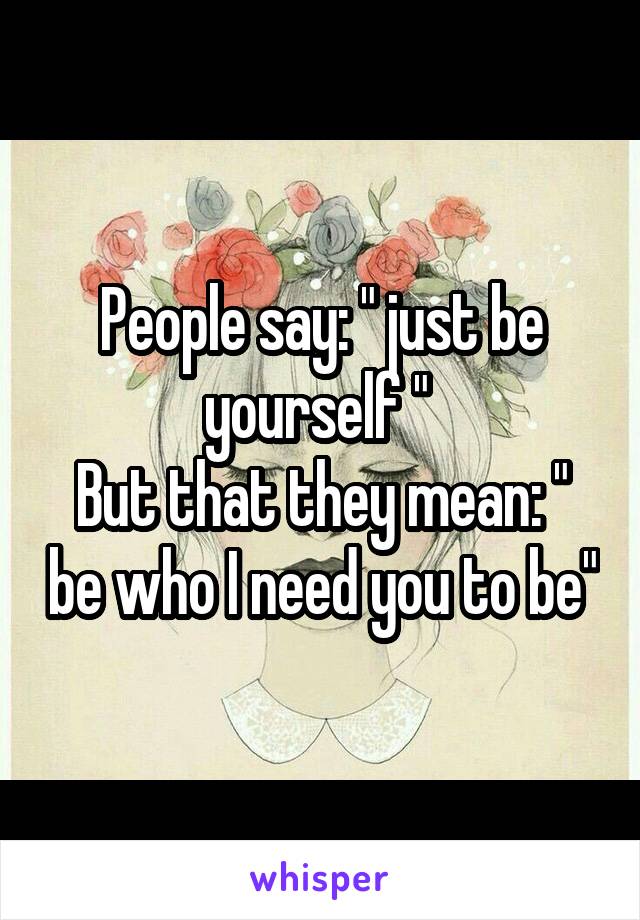 People say: " just be yourself " 
But that they mean: " be who I need you to be"