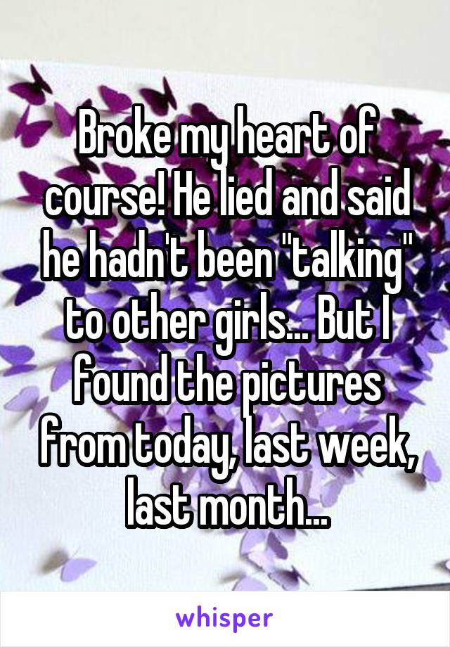Broke my heart of course! He lied and said he hadn't been "talking" to other girls... But I found the pictures from today, last week, last month...