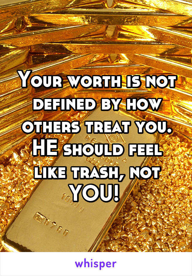 Your worth is not defined by how others treat you. HE should feel like trash, not YOU! 