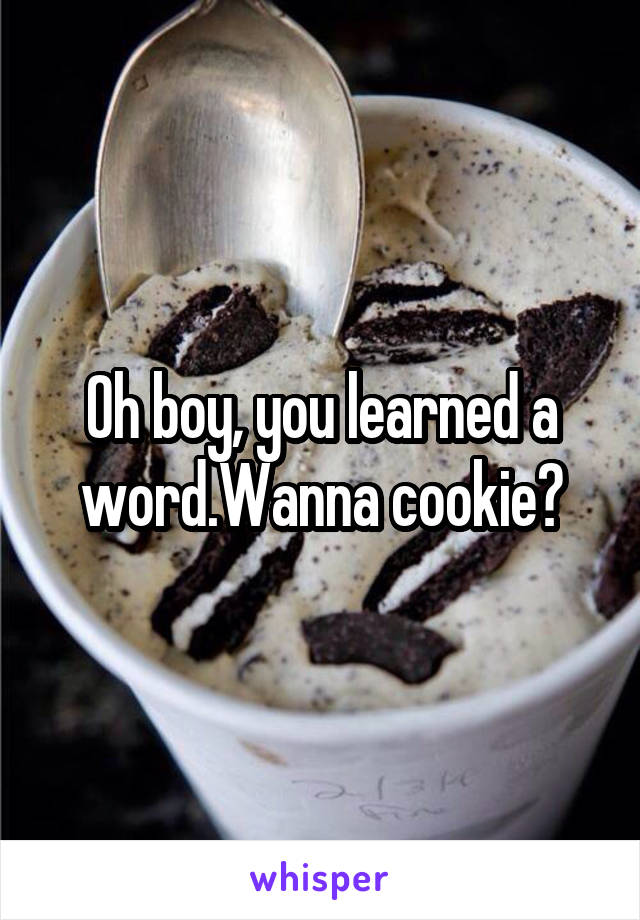 Oh boy, you learned a word.Wanna cookie?