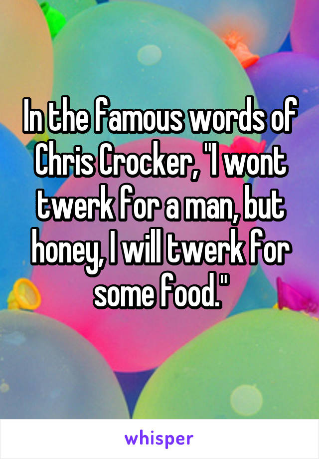 In the famous words of Chris Crocker, "I wont twerk for a man, but honey, I will twerk for some food."
