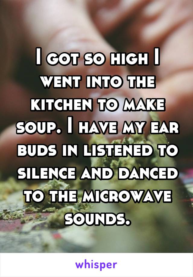 I got so high I went into the kitchen to make soup. I have my ear buds in listened to silence and danced to the microwave sounds.