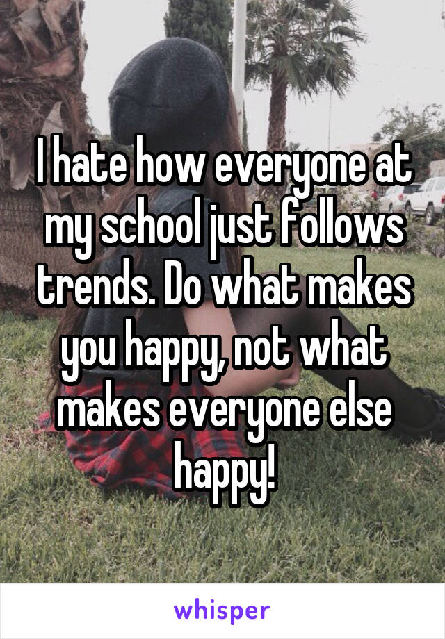 I hate how everyone at my school just follows trends. Do what makes you happy, not what makes everyone else happy!