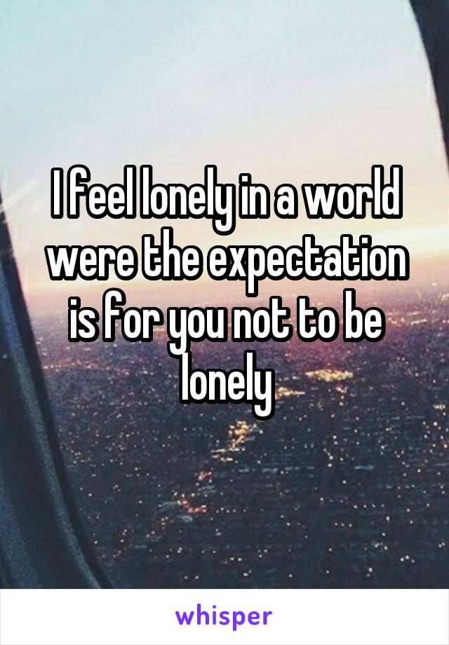 I feel lonely in a world were the expectation is for you not to be lonely
