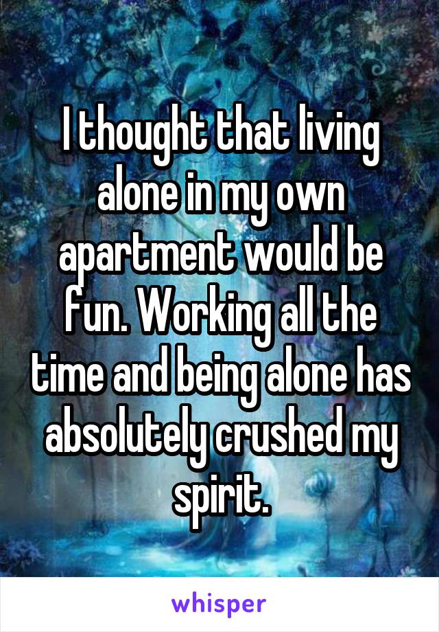 I thought that living alone in my own apartment would be fun. Working all the time and being alone has absolutely crushed my spirit.