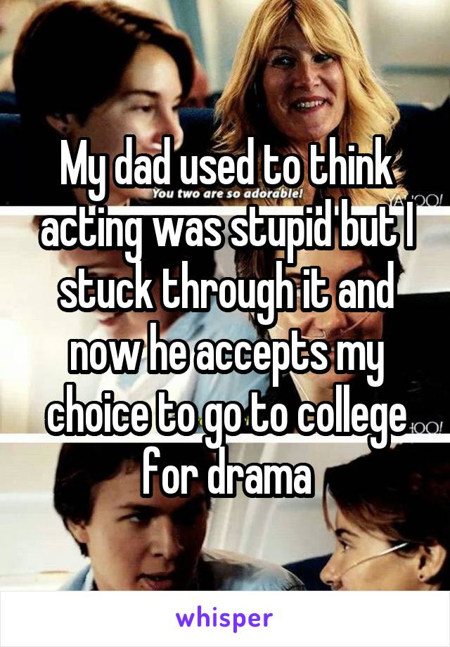 My dad used to think acting was stupid but I stuck through it and now he accepts my choice to go to college for drama