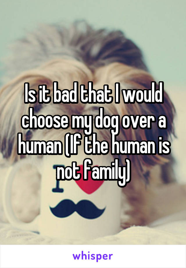 Is it bad that I would choose my dog over a human (If the human is not family)