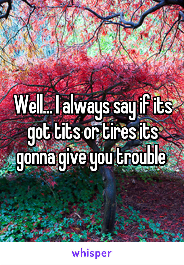 Well... I always say if its got tits or tires its gonna give you trouble 