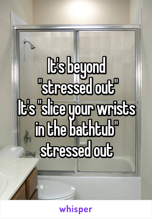 It's beyond
 "stressed out"
It's "slice your wrists in the bathtub" stressed out