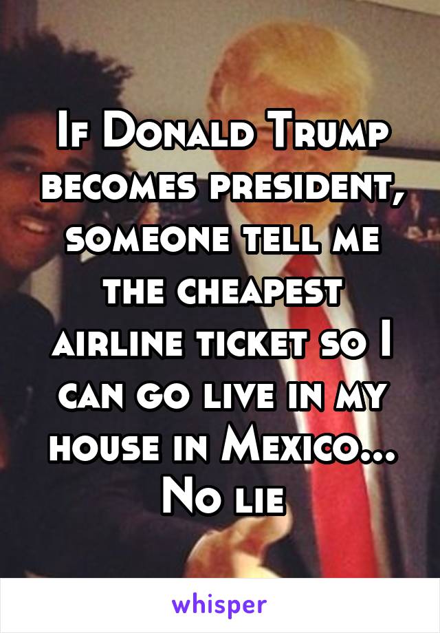 If Donald Trump becomes president, someone tell me the cheapest airline ticket so I can go live in my house in Mexico... No lie