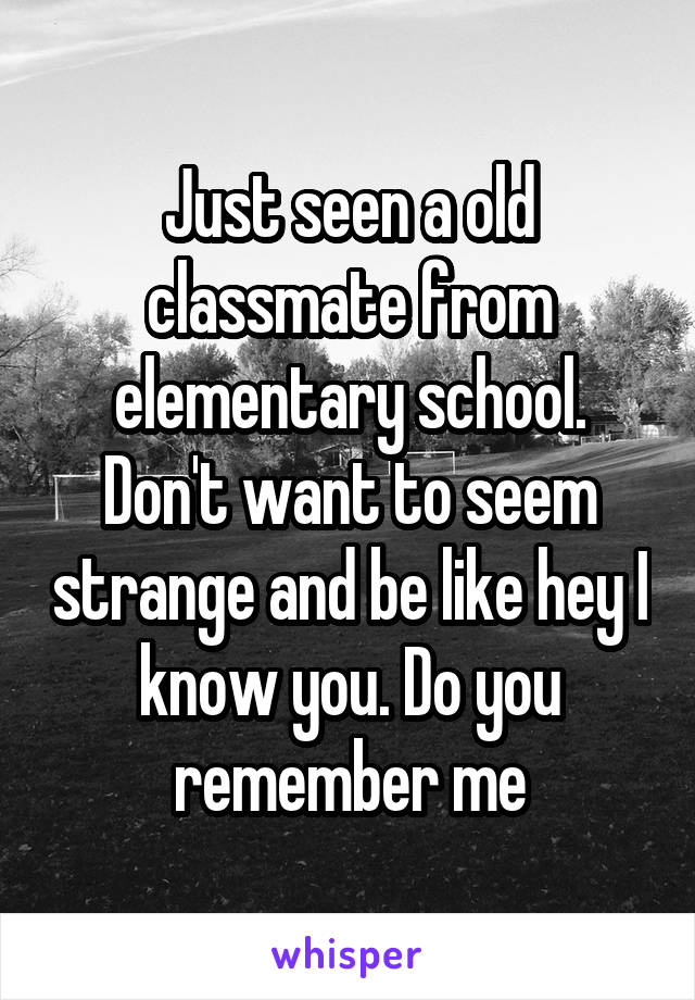 Just seen a old classmate from elementary school. Don't want to seem strange and be like hey I know you. Do you remember me