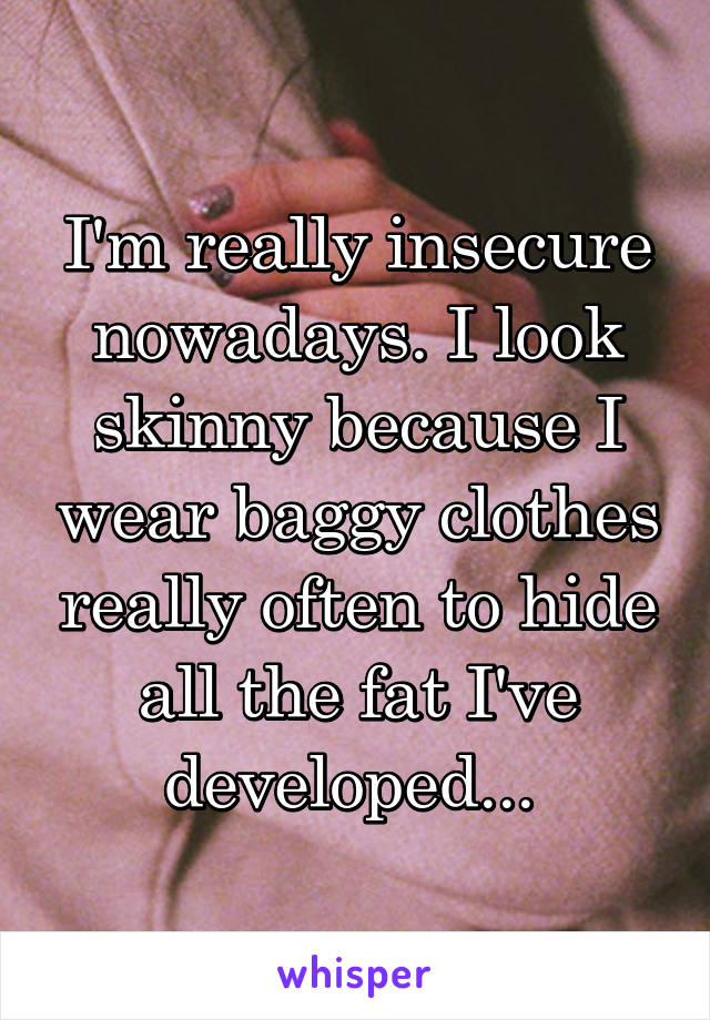 I'm really insecure nowadays. I look skinny because I wear baggy clothes really often to hide all the fat I've developed... 