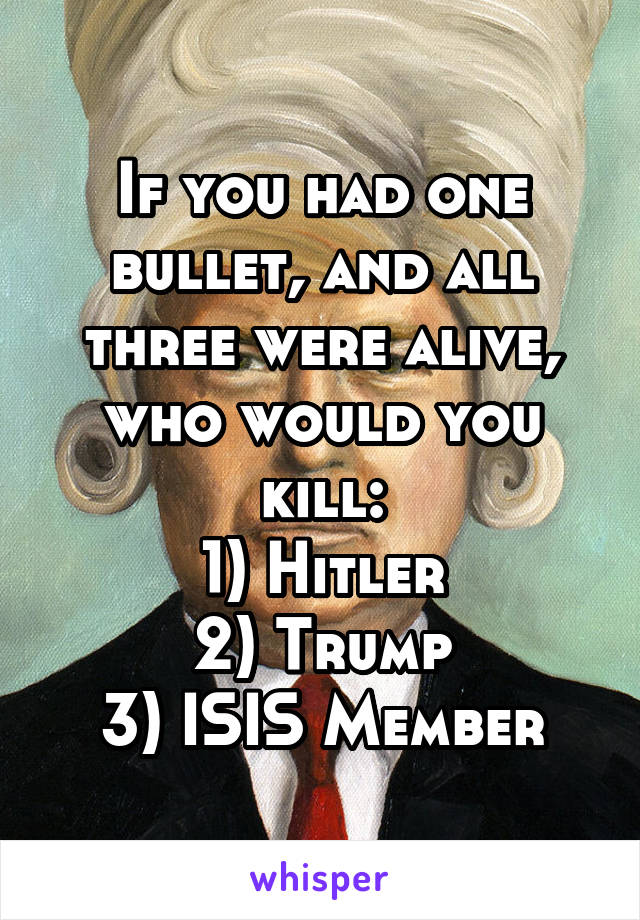 If you had one bullet, and all three were alive, who would you kill:
1) Hitler
2) Trump
3) ISIS Member