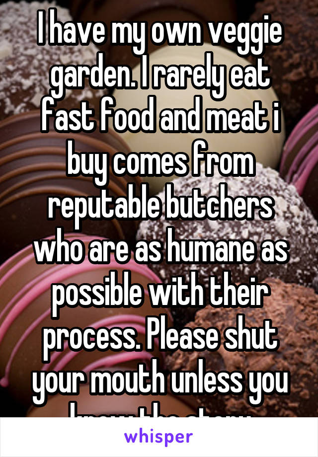 I have my own veggie garden. I rarely eat fast food and meat i buy comes from reputable butchers who are as humane as possible with their process. Please shut your mouth unless you know the story