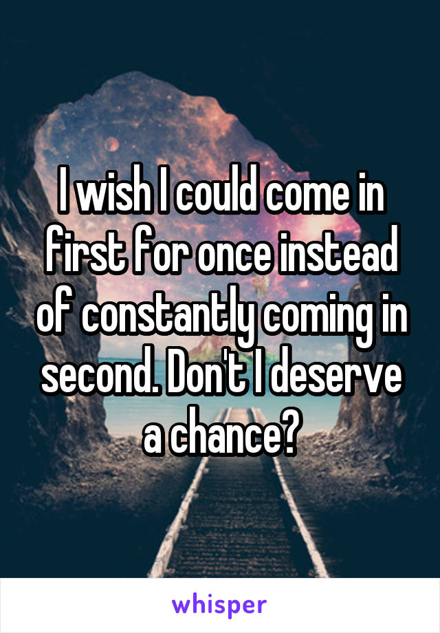 I wish I could come in first for once instead of constantly coming in second. Don't I deserve a chance?