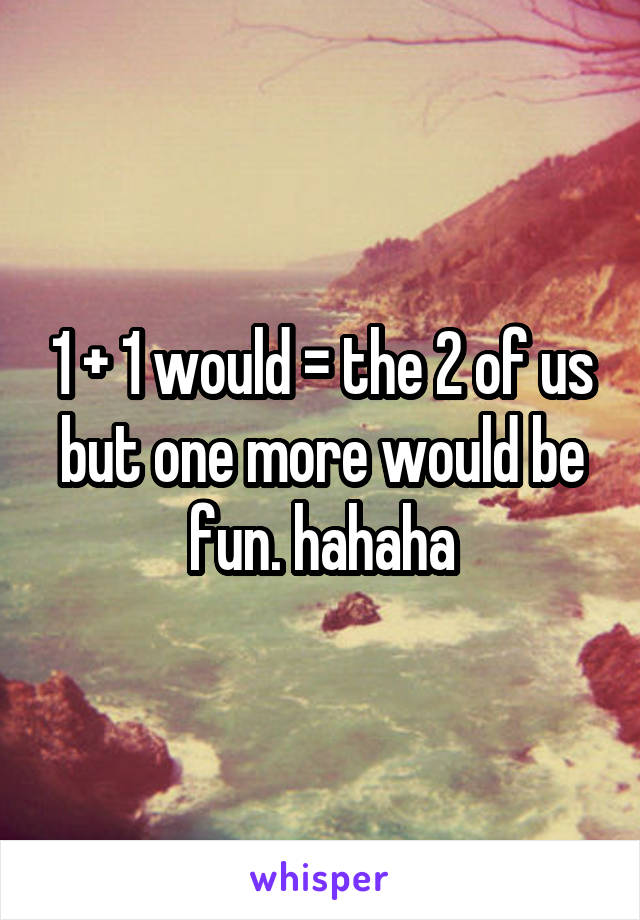 1 + 1 would = the 2 of us but one more would be fun. hahaha