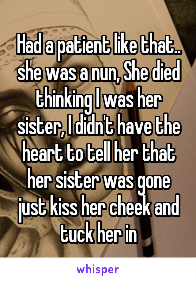 Had a patient like that.. she was a nun, She died thinking I was her sister, I didn't have the heart to tell her that her sister was gone just kiss her cheek and tuck her in